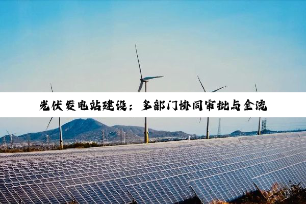 光伏发电站建设：多部门协同审批与全流程手续解析