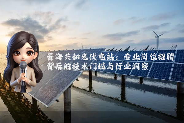 青海共和光伏电站：专业岗位招聘背后的技术门槛与行业洞察
