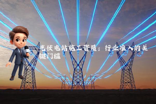 光伏电站施工资质：行业准入的关键门槛